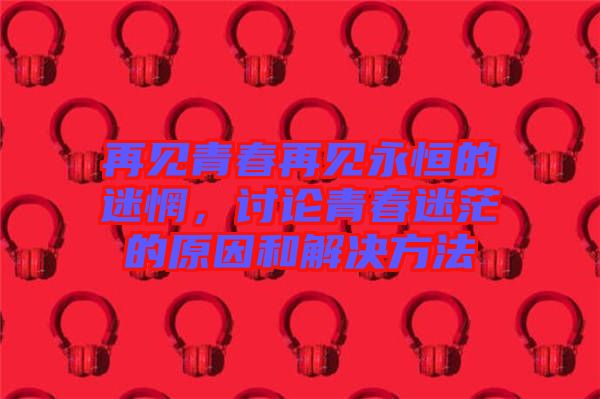 再見青春再見永恒的迷惘，討論青春迷茫的原因和解決方法