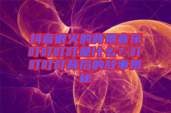 抖音很火的背景音樂叮叮叮叮是什么?叮叮叮叮背后的故事揭秘