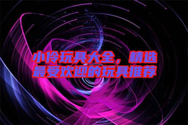 小伶玩具大全,精選最受歡迎的玩具推薦