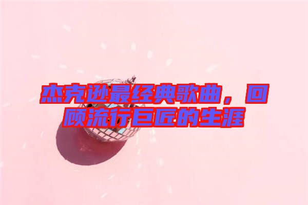 杰克遜最經典歌曲,回顧流行巨匠的生涯