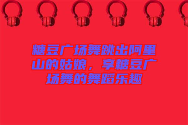 糖豆廣場舞跳出阿里山的姑娘,享糖豆廣場舞的舞蹈樂趣