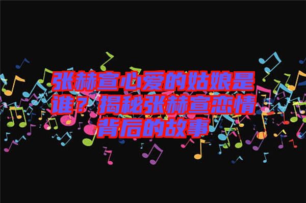 張赫宣心愛的姑娘是誰?揭秘張赫宣戀情背后的故事