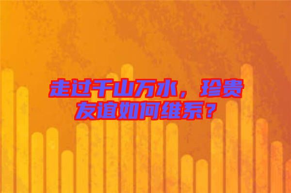 走過千山萬水,珍貴友誼如何維系?