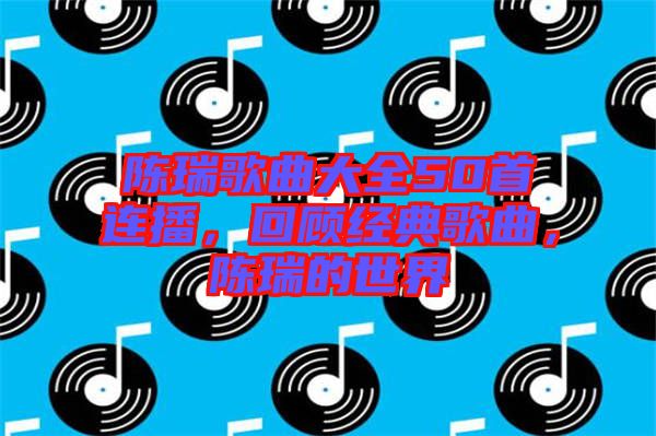 陳瑞歌曲大全50首連播，回顧經典歌曲，陳瑞的世界