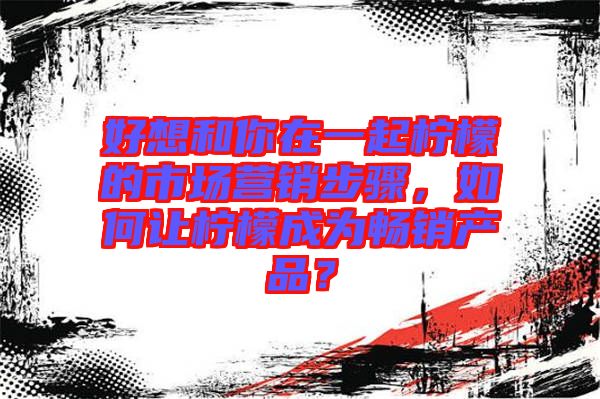 好想和你在一起檸檬的市場營銷步驟,如何讓檸檬成為暢銷產品?