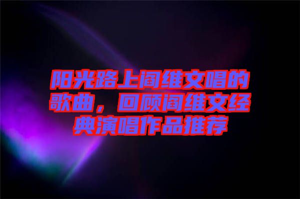 陽光路上閻維文唱的歌曲,回顧閻維文經典演唱作品推薦