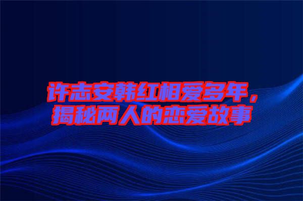 許志安韓紅相愛多年,揭秘兩人的戀愛故事