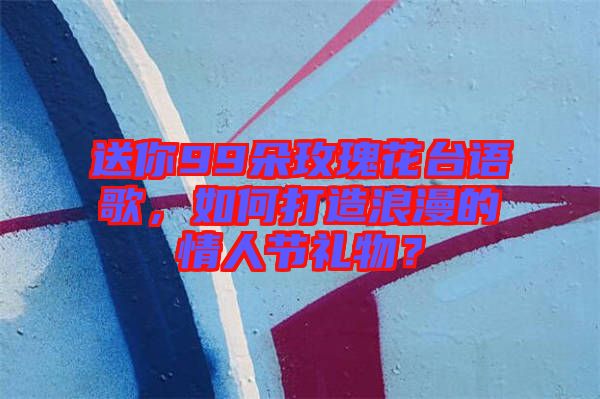 送你99朵玫瑰花臺語歌,如何打造浪漫的情人節(jié)禮物?