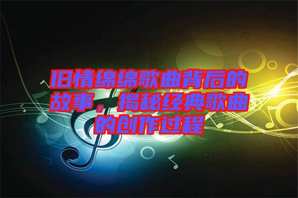 舊情綿綿歌曲背后的故事,揭秘經(jīng)典歌曲的創(chuàng)作過程