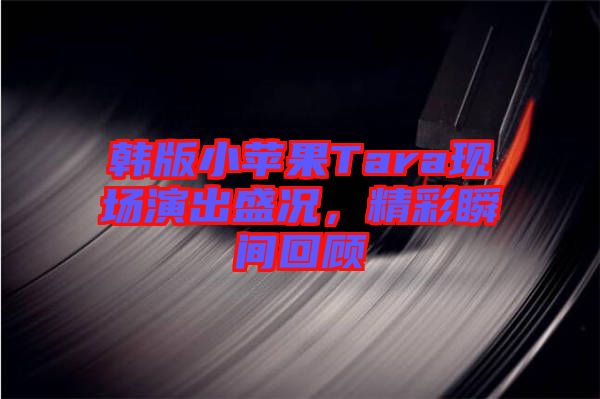 韓版小蘋果Tara現(xiàn)場(chǎng)演出盛況,精彩瞬間回顧