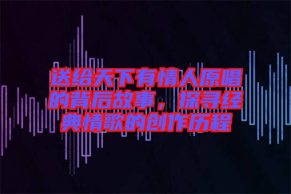 送給天下有情人原唱的背后故事,探尋經(jīng)典情歌的創(chuàng)作歷程