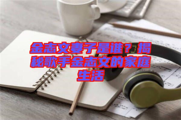 金志文妻子是誰?揭秘歌手金志文的家庭生活