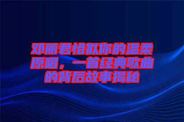 鄧麗君恰似你的溫柔原唱，一首經(jīng)典歌曲的背后故事揭秘
