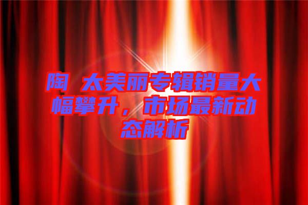 陶喆太美麗專輯銷量大幅攀升,市場最新動態解析