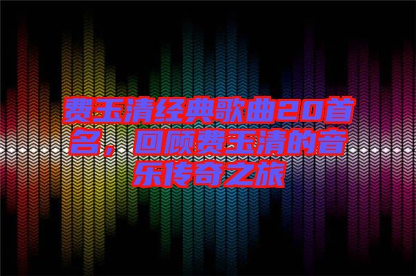 費(fèi)玉清經(jīng)典歌曲20首名,回顧費(fèi)玉清的音樂傳奇之旅