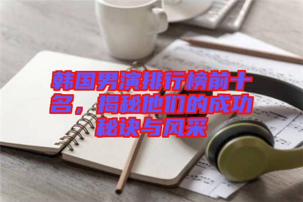韓國男演排行榜前十名,揭秘他們的成功秘訣與風采