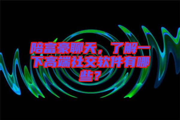 陪富豪聊天，了解一下高端社交軟件有哪些？