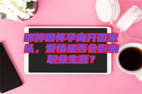 邵婷因懷孕離開國家隊,愛情是否會影響職業(yè)生涯?