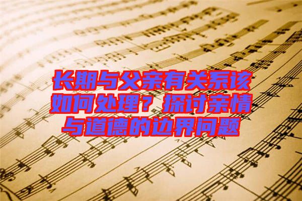 長期與父親有關系該如何處理?探討親情與道德的邊界問題