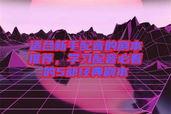 適合新手配音的劇本推薦,學習配音必看的5部經典劇本