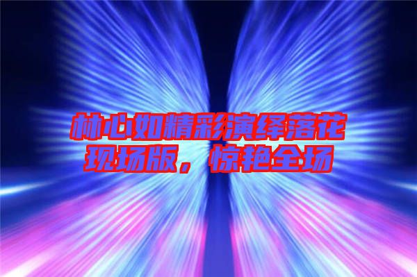 林心如精彩演繹落花現場版,驚艷全場