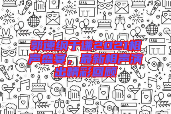 郭德綱于謙2021相聲盛宴,最新相聲演出精彩回顧