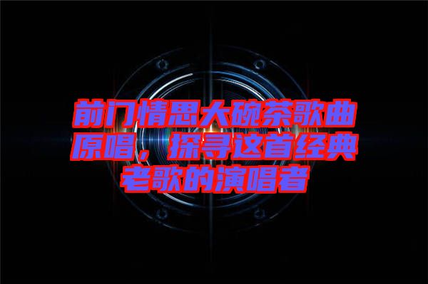 前門情思大碗茶歌曲原唱，探尋這首經典老歌的演唱者