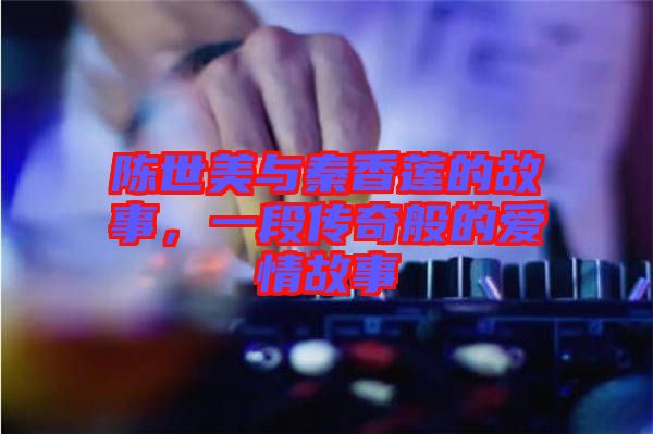 陳世美與秦香蓮的故事,一段傳奇般的愛情故事