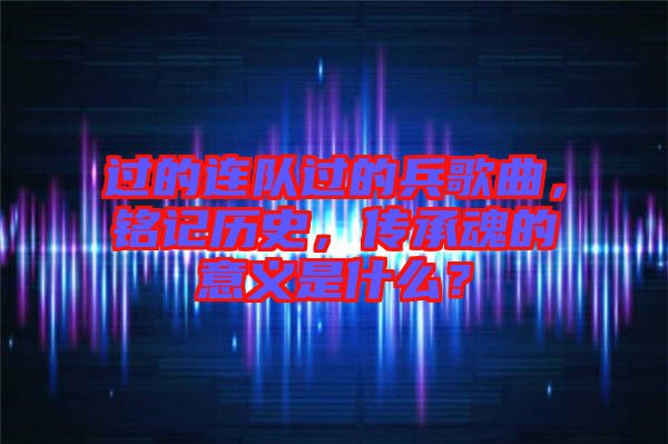 過的連隊過的兵歌曲,銘記歷史,傳承魂的意義是什么?