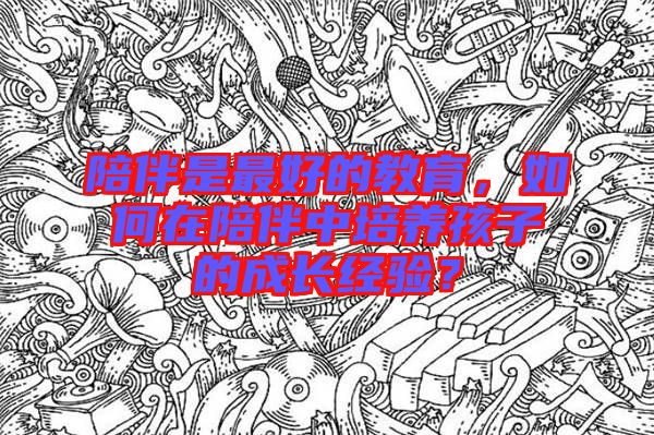 陪伴是最好的教育,如何在陪伴中培養(yǎng)孩子的成長(zhǎng)經(jīng)驗(yàn)?