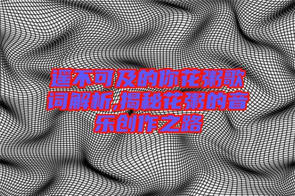 遙不可及的你花粥歌詞解析,揭秘花粥的音樂創作之路
