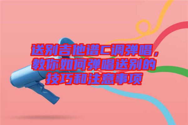 送別吉他譜C調彈唱,教你如何彈唱送別的技巧和注意事項