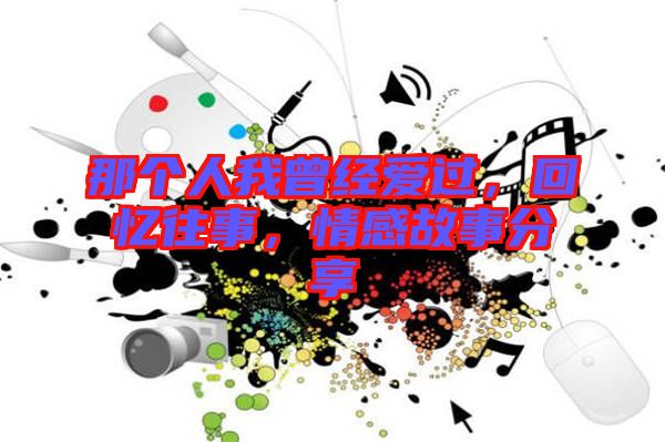 那個人我曾經愛過，回憶往事，情感故事分享