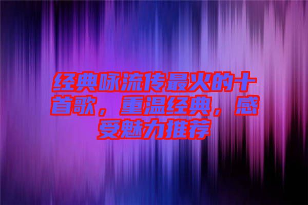 經典詠流傳最火的十首歌,重溫經典,感受魅力推薦