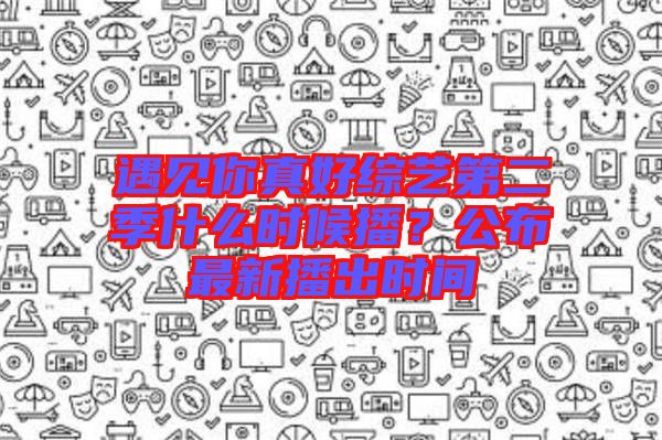 遇見你真好綜藝第二季什么時候播?公布最新播出時間