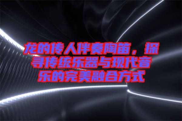 龍的傳人伴奏陶笛,探尋傳統樂器與現代音樂的完美融合方式