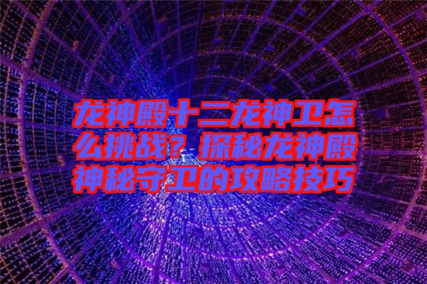 龍神殿十二龍神衛怎么挑戰?探秘龍神殿神秘守衛的攻略技巧