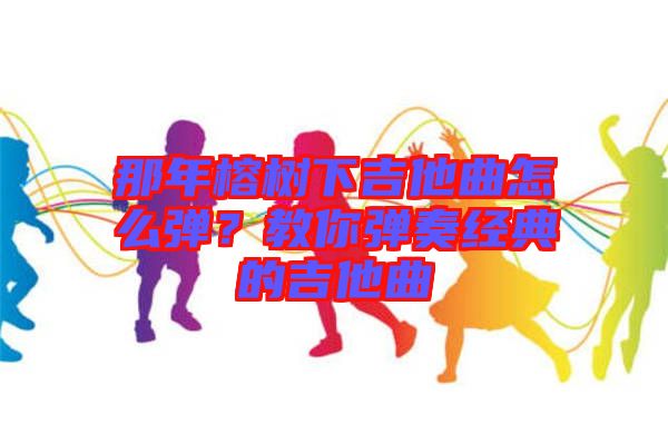 那年榕樹下吉他曲怎么彈?教你彈奏經典的吉他曲