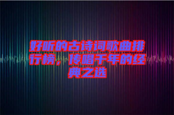 好聽的古詩詞歌曲排行榜,傳唱千年的經典之選