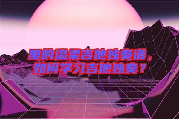 里的溫柔吉他獨奏譜,如何學習吉他獨奏?