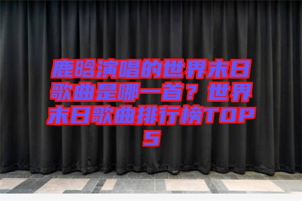 鹿晗演唱的世界末日歌曲是哪一首？世界末日歌曲排行榜TOP5