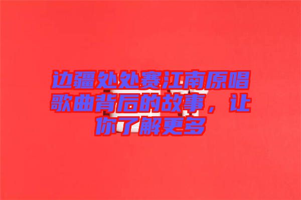 邊疆處處賽江南原唱歌曲背后的故事，讓你了解更多