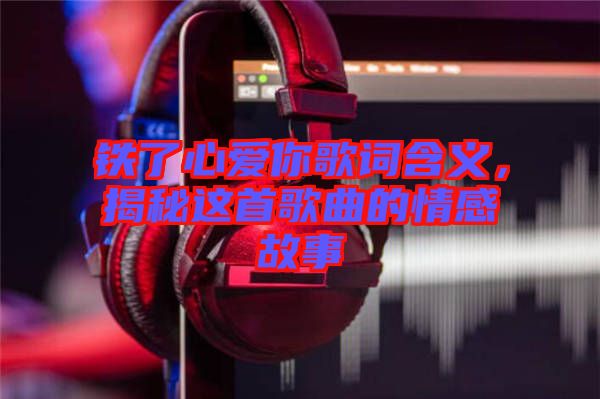 鐵了心愛你歌詞含義，揭秘這首歌曲的情感故事
