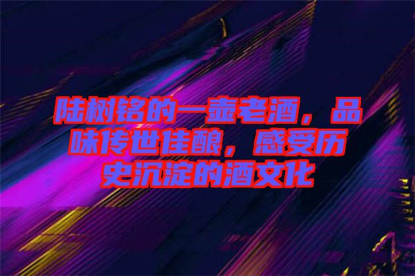 陸樹銘的一壺老酒，品味傳世佳釀，感受歷史沉淀的酒文化