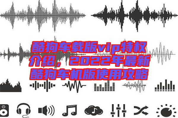 酷狗車(chē)載版vip特權(quán)介紹,2022年最新酷狗車(chē)機(jī)版使用攻略