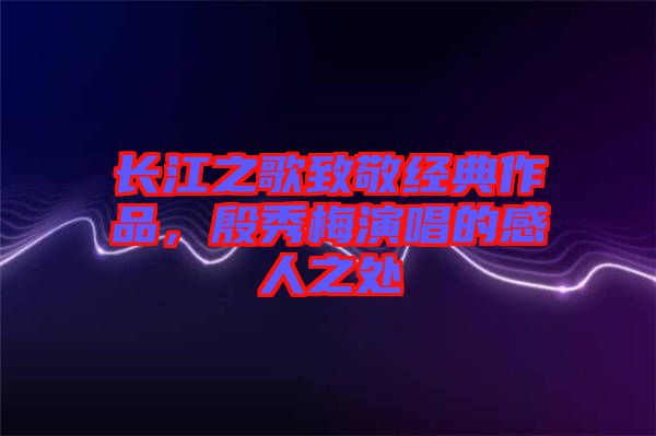 長(zhǎng)江之歌致敬經(jīng)典作品,殷秀梅演唱的感人之處