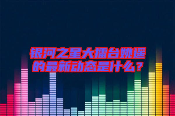 銀河之星大擂臺姚遙的最新動態(tài)是什么?