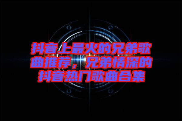 抖音上最火的兄弟歌曲推薦,兄弟情深的抖音熱門歌曲合集