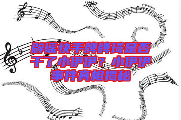 辟謠快手牌牌琦是否干了小伊伊?小伊伊事件真相揭秘