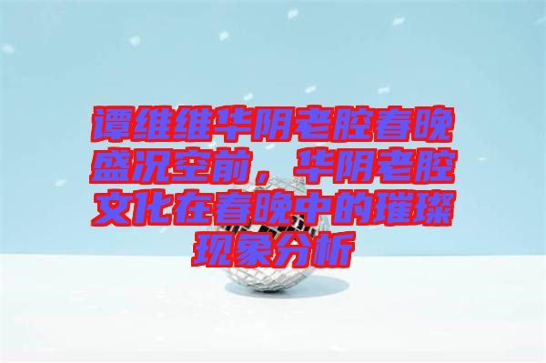 譚維維華陰老腔春晚盛況空前,華陰老腔文化在春晚中的璀璨現(xiàn)象分析